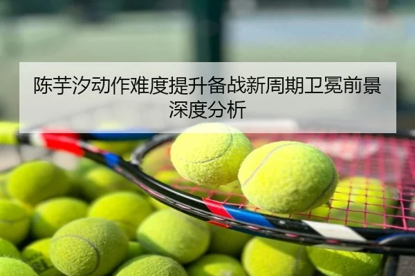 陈芋汐动作难度提升备战新周期卫冕前景深度分析