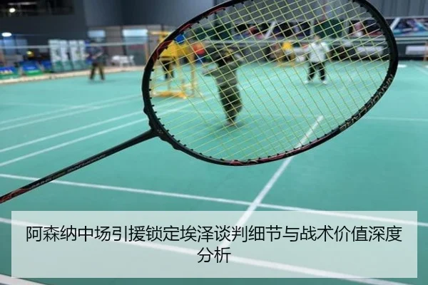 阿森纳中场引援锁定埃泽谈判细节与战术价值深度分析