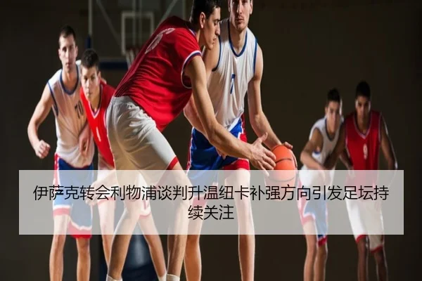 伊萨克转会利物浦谈判升温纽卡补强方向引发足坛持续关注