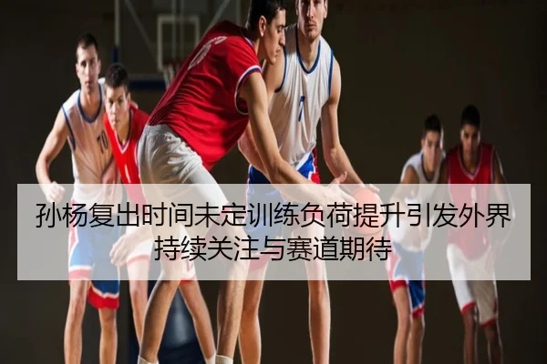 孙杨复出时间未定训练负荷提升引发外界持续关注与赛道期待