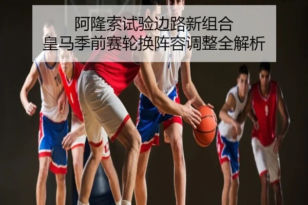 阿隆索试验边路新组合 皇马季前赛轮换阵容调整全解析